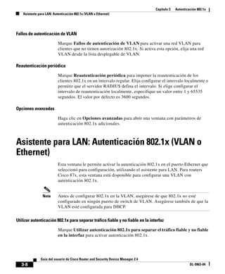 Capítulo 3 Autenticación 802.1x
Asistente para LAN: Autenticación 802.1x (VLAN o Ethernet)
3-8
Guía del usuario de Cisco Router and Security Device Manager 2.4
OL-9963-04
Fallos de autenticación de VLAN
Marque Fallos de autenticación de VLAN para activar una red VLAN para
clientes que no tienen autorización 802.1x. Si activa esta opción, elija una red
VLAN desde la lista desplegable de VLAN.
Reautenticación periódica
Marque Reautenticación periódica para imponer la reautenticación de los
clientes 802.1x en un intervalo regular. Elija configurar el intervalo localmente o
permitir que el servidor RADIUS defina el intervalo. Si elige configurar el
intervalo de reautenticación localmente, especifique un valor entre 1 y 65535
segundos. El valor por defecto es 3600 segundos.
Opciones avanzadas
Haga clic en Opciones avanzadas para abrir una ventana con parámetros de
autenticación 802.1x adicionales.
Asistente para LAN: Autenticación 802.1x (VLAN o
Ethernet)
Esta ventana le permite activar la autenticación 802.1x en el puerto Ethernet que
seleccionó para configuración, utilizando el asistente para LAN. Para routers
Cisco 87x, esta ventana está disponible para configurar una VLAN con
autenticación 802.1x.
Nota Antes de configurar 802.1x en la VLAN, asegúrese de que 802.1x no esté
configurado en ningún puerto de switch de VLAN. Asegúrese también de que la
VLAN esté configurada para DHCP.
Utilizar autenticación 802.1x para separar tráfico fiable y no fiable en la interfaz
Marque Utilizar autenticación 802.1x para separar el tráfico fiable y no fiable
en la interfaz para activar autenticación 802.1x.
 