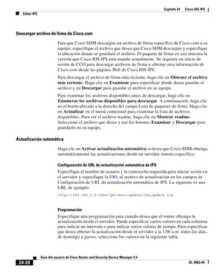 Capítulo 24 Cisco IOS IPS
Editar IPS
24-28
Guía del usuario de Cisco Router and Security Device Manager 2.4
OL-9963-04
Descargar archivo de firma de Cisco.com
Para que Cisco SDM descargue un archivo de firma específico de Cisco.com a su
equipo, especifique el archivo que desea que Cisco SDM descargue y especifique
la ubicación donde se guardará el archivo. El paquete de firma en uso muestra la
versión que Cisco IOS IPS está usando actualmente. Se requiere un inicio de
sesión de CCO para descargar archivos de firma y obtener otra información de
Cisco.com desde las páginas Web de Cisco IOS IPS.
Para descargar el archivo de firma más reciente, haga clic en Obtener el archivo
más reciente. Haga clic en Examinar para especificar dónde desea guardar el
archivo y en Descargar para guardar el archivo en su equipo.
Para examinar los archivos disponibles antes de descargar, haga clic en
Enumerar los archivos disponibles para descargar. A continuación, haga clic
en el botón ubicado a la derecha del campo Lista de paquetes de firma. Haga clic
en Actualizar en el menú contextual para examinar la lista de archivos
disponibles. Para ver el archivo readme, haga clic en Mostrar readme.
Seleccione el archivo que desea y use los botones Examinar y Descargar para
guardarlo en su equipo.
Actualización automática
Haga clic en Activar actualización automática si desea que Cisco SDM obtenga
automáticamente las actualizaciones desde un servidor remoto específico.
Configuración de URL de actualización automática de IPS
Especifique el nombre de usuario y la contraseña requerida para iniciar sesión en
el servidor y especifique la URL al archivo de actualización en los campos de
Configuración de URL de actualización automática de IPS. La siguiente es una
URL de ejemplo:
tftp//:192.168.0.2/jdoe/ips-auto-update/IOS_update.zip
Programación
Especifique una programación para cuando desea que el router obtenga la
actualización desde el servidor. Puede especificar varios valores en cada columna
para indicar un intervalo o para indicar varios valores de tiempo. Para especificar
que desea obtener la actualización desde el servidor a la 1:00 a.m. todos los días,
de domingo a jueves, seleccione los valores en la siguiente tabla.
 