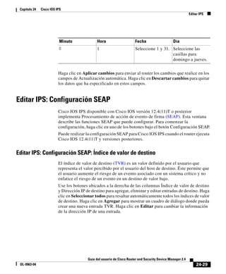 24-29
Guía del usuario de Cisco Router and Security Device Manager 2.4
OL-9963-04
Capítulo 24 Cisco IOS IPS
Editar IPS
Haga clic en Aplicar cambios para enviar al router los cambios que realice en los
campos de Actualización automática. Haga clic en Descartar cambios para quitar
los datos que ha especificado en estos campos.
Editar IPS: Configuración SEAP
Cisco IOS IPS disponible con Cisco IOS versión 12.4(11)T o posterior
implementa Procesamiento de acción de evento de firma (SEAP). Esta ventana
describe las funciones SEAP que puede configurar. Para comenzar la
configuración, haga clic en uno de los botones bajo el botón Configuración SEAP.
Puede realizar la configuración SEAP para Cisco IOS IPS cuando el router ejecuta
Cisco IOS 12.4(11)T y versiones posteriores.
Editar IPS: Configuración SEAP: Índice de valor de destino
El índice de valor de destino (TVR) es un valor definido por el usuario que
representa el valor percibido por el usuario del host de destino. Éste permite que
el usuario aumente el riesgo de un evento asociado con un sistema crítico y no
enfatice el riesgo de un evento en un destino de valor bajo.
Use los botones ubicados a la derecha de las columnas Índice de valor de destino
y Dirección IP de destino para agregar, eliminar y editar entradas de destino. Haga
clic en Seleccionar todos para resaltar automáticamente todos los índices de valor
de destino. Haga clic en Agregar para mostrar un cuadro de diálogo donde pueda
crear una nueva entrada TVR. Haga clic en Editar para cambiar la información
de la dirección IP de una entrada.
Minuto Hora Fecha Día
0 1 Seleccione 1 y 31. Seleccione las
casillas para
domingo a jueves.
 