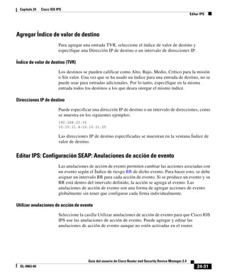 24-31
Guía del usuario de Cisco Router and Security Device Manager 2.4
OL-9963-04
Capítulo 24 Cisco IOS IPS
Editar IPS
Agregar Índice de valor de destino
Para agregar una entrada TVR, seleccione el índice de valor de destino y
especifique una Dirección IP de destino o un intervalo de direcciones IP.
Índice de valor de destino (TVR)
Los destinos se pueden calificar como Alto, Bajo, Medio, Crítico para la misión
o Sin valor. Una vez que se ha usado un índice para una entrada de destino, no se
puede usar para entradas adicionales. Por lo tanto, especifique en la misma
entrada todos los destinos a los que desea otorgar el mismo índice.
Direcciones IP de destino
Puede especificar una dirección IP de destino o un intervalo de direcciones, como
se muestra en los siguientes ejemplos:
192.168.22.33
10.10.11.4-10.10.11.55
Las direcciones IP de destino especificadas se muestran en la ventana Índice de
valor de destino.
Editar IPS: Configuración SEAP: Anulaciones de acción de evento
Las anulaciones de acción de evento permiten cambiar las acciones asociadas con
un evento según el Índice de riesgo RR de dicho evento. Para hacer esto, se debe
asignar un intervalo RR para cada acción de evento. Si se produce un evento y su
RR está dentro del intervalo definido, la acción se agrega al evento. Las
anulaciones de acción de evento son una forma de agregar acciones de evento
globalmente sin tener que configurar cada firma individualmente.
Utilizar anulaciones de acción de evento
Seleccione la casilla Utilizar anulaciones de acción de evento para que Cisco IOS
IPS use las anulaciones de acción de evento. Puede agregar y editar las
anulaciones de acción de evento aunque no estén activadas en el router.
 