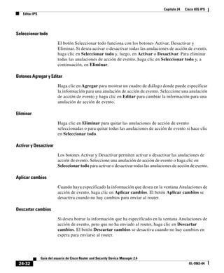 Capítulo 24 Cisco IOS IPS
Editar IPS
24-32
Guía del usuario de Cisco Router and Security Device Manager 2.4
OL-9963-04
Seleccionar todo
El botón Seleccionar todo funciona con los botones Activar, Desactivar y
Eliminar. Si desea activar o desactivar todas las anulaciones de acción de evento,
haga clic en Seleccionar todo y, luego, en Activar o Desactivar. Para eliminar
todas las anulaciones de acción de evento, haga clic en Seleccionar todo y, a
continuación, en Eliminar.
Botones Agregar y Editar
Haga clic en Agregar para mostrar un cuadro de diálogo donde puede especificar
la información para una anulación de acción de evento. Seleccione una anulación
de acción de evento y haga clic en Editar para cambiar la información para una
anulación de acción de evento.
Eliminar
Haga clic en Eliminar para quitar las anulaciones de acción de evento
seleccionadas o para quitar todas las anulaciones de acción de evento si hace clic
en Seleccionar todo.
Activar y Desactivar
Los botones Activar y Desactivar permiten activar o desactivar las anulaciones de
acción de evento. Seleccione una anulación de acción de evento o haga clic en
Seleccionar todo para activar o desactivar todas las anulaciones de acción de evento.
Aplicar cambios
Cuando haya especificado la información que desea en la ventana Anulaciones de
acción de evento, haga clic en Aplicar cambios. El botón Aplicar cambios se
desactiva cuando no hay cambios para enviar al router.
Descartar cambios
Si desea borrar la información que ha especificado en la ventana Anulaciones de
acción de evento, pero que no ha enviado al router, haga clic en Descartar
cambios. El botón Descartar cambios se desactiva cuando no hay cambios en
espera para enviarse al router.
 
