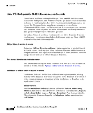 Capítulo 24 Cisco IOS IPS
Editar IPS
24-34
Guía del usuario de Cisco Router and Security Device Manager 2.4
OL-9963-04
Editar IPS: Configuración SEAP: Filtros de acción de evento
Los filtros de acción de evento permiten que Cisco IOS IPS realice acciones
individuales en respuesta a un evento sin requerir que ejecute todas las acciones
o elimine el evento completo. Los filtros funcionan eliminando acciones de un
evento. Un filtro que elimina todas las acciones de un evento elimina
efectivamente dicho evento. Los filtros de acción de evento se procesan como una
lista ordenada. Puede desplazar los filtros hacia arriba o hacia abajo en la lista
para que el router procese un filtro antes que otros.
La ventana Filtros de acción de evento muestra los filtros de acción de evento
configurados y permite reordenar la lista de filtros de modo que Cisco IOS IPS
procesa los filtros en el orden deseado.
Utilizar filtros de acción de evento
Seleccione Utilizar filtros de acción de evento para activar el uso de filtros de
acción de evento. Puede agregar, editar y eliminar filtros de acción de evento y
reorganizar la lista para especificar el orden en que el router procesará los filtros
aunque no esté activado el filtrado de acción de evento.
Área de lista de filtros de acción de evento
Para obtener una descripción de las columnas en el área de la lista de filtros de
acción de evento, consulte Agregar o editar un filtro de acción de evento.
Botones de la lista de filtros de acción de evento
Los botones de la lista de filtros de acción de evento permiten crear, editar y
eliminar filtros de acción de evento y colocar los filtros de acción de evento en el
orden en que desea que se ubiquen en la lista. Los botones se describen en las
siguientes secciones.
Seleccionar todo
El botón Seleccionar todo funciona con los botones Activar, Desactivar y
Eliminar. Para activar o desactivar todos los filtros de acción de evento, haga clic
en Seleccionar todo y luego en Activar o Desactivar. Para eliminar todos los
filtros de acción de evento, haga clic en Seleccionar todo y, a continuación,
en Eliminar.
 