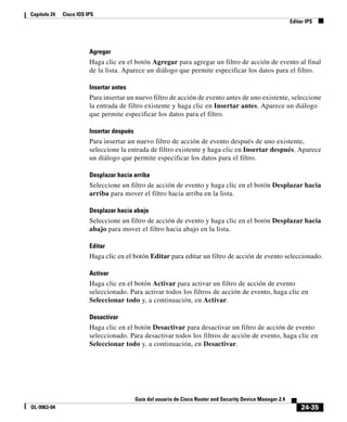 24-35
Guía del usuario de Cisco Router and Security Device Manager 2.4
OL-9963-04
Capítulo 24 Cisco IOS IPS
Editar IPS
Agregar
Haga clic en el botón Agregar para agregar un filtro de acción de evento al final
de la lista. Aparece un diálogo que permite especificar los datos para el filtro.
Insertar antes
Para insertar un nuevo filtro de acción de evento antes de uno existente, seleccione
la entrada de filtro existente y haga clic en Insertar antes. Aparece un diálogo
que permite especificar los datos para el filtro.
Insertar después
Para insertar un nuevo filtro de acción de evento después de uno existente,
seleccione la entrada de filtro existente y haga clic en Insertar después. Aparece
un diálogo que permite especificar los datos para el filtro.
Desplazar hacia arriba
Seleccione un filtro de acción de evento y haga clic en el botón Desplazar hacia
arriba para mover el filtro hacia arriba en la lista.
Desplazar hacia abajo
Seleccione un filtro de acción de evento y haga clic en el botón Desplazar hacia
abajo para mover el filtro hacia abajo en la lista.
Editar
Haga clic en el botón Editar para editar un filtro de acción de evento seleccionado.
Activar
Haga clic en el botón Activar para activar un filtro de acción de evento
seleccionado. Para activar todos los filtros de acción de evento, haga clic en
Seleccionar todo y, a continuación, en Activar.
Desactivar
Haga clic en el botón Desactivar para desactivar un filtro de acción de evento
seleccionado. Para desactivar todos los filtros de acción de evento, haga clic en
Seleccionar todo y, a continuación, en Desactivar.
 