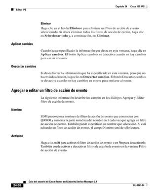 Capítulo 24 Cisco IOS IPS
Editar IPS
24-36
Guía del usuario de Cisco Router and Security Device Manager 2.4
OL-9963-04
Eliminar
Haga clic en el botón Eliminar para eliminar un filtro de acción de evento
seleccionado. Si desea eliminar todos los filtros de acción de evento, haga clic
en Seleccionar todo y, a continuación, en Eliminar.
Aplicar cambios
Cuando haya especificado la información que desea en esta ventana, haga clic en
Aplicar cambios. El botón Aplicar cambios se desactiva cuando no hay cambios
para enviar al router.
Descartar cambios
Si desea borrar la información que ha especificado en esta ventana, pero que no
ha enviado al router, haga clic en Descartar cambios. El botón Descartar cambios
se desactiva cuando no hay cambios en espera para enviarse al router.
Agregar o editar un filtro de acción de evento
La siguiente información describe los campos en los diálogos Agregar y Editar
filtro de acción de evento.
Nombre
SDM proporciona nombres de filtro de acción de evento que comienzan con
Q00000 y aumenta la parte numérica del nombre en 1 cada vez que agrega un filtro
de acción de evento. También puede especificar un nombre que seleccione. Si está
editando un filtro de acción de evento, el campo Nombre será de sólo lectura.
Activado
Haga clic en Sí para activar el filtro de acción de evento o en No para desactivarlo.
También puede activar y desactivar filtros de acción de evento en la ventana Filtro
de acción de evento.
 