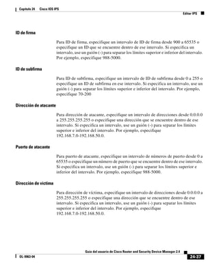 24-37
Guía del usuario de Cisco Router and Security Device Manager 2.4
OL-9963-04
Capítulo 24 Cisco IOS IPS
Editar IPS
ID de firma
Para ID de firma, especifique un intervalo de ID de firma desde 900 a 65535 o
especifique un ID que se encuentre dentro de ese intervalo. Si especifica un
intervalo, use un guión (-) para separar los límites superior e inferior del intervalo.
Por ejemplo, especifique 988-5000.
ID de subfirma
Para ID de subfirma, especifique un intervalo de ID de subfirma desde 0 a 255 o
especifique un ID de subfirma en ese intervalo. Si especifica un intervalo, use un
guión (-) para separar los límites superior e inferior del intervalo. Por ejemplo,
especifique 70-200
Dirección de atacante
Para dirección de atacante, especifique un intervalo de direcciones desde 0.0.0.0
a 255.255.255.255 o especifique una dirección que se encuentre dentro de ese
intervalo. Si especifica un intervalo, use un guión (-) para separar los límites
superior e inferior del intervalo. Por ejemplo, especifique
192.168.7.0-192.168.50.0.
Puerto de atacante
Para puerto de atacante, especifique un intervalo de números de puerto desde 0 a
65535 o especifique un número de puerto que se encuentre dentro de ese intervalo.
Si especifica un intervalo, use un guión (-) para separar los límites superior e
inferior del intervalo. Por ejemplo, especifique 988-5000.
Dirección de víctima
Para dirección de víctima, especifique un intervalo de direcciones desde 0.0.0.0 a
255.255.255.255 o especifique una dirección que se encuentre dentro de ese
intervalo. Si especifica un intervalo, use un guión (-) para separar los límites
superior e inferior del intervalo. Por ejemplo, especifique
192.168.7.0-192.168.50.0.
 