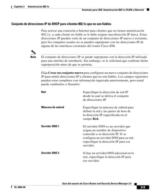 3-9
Guía del usuario de Cisco Router and Security Device Manager 2.4
OL-9963-04
Capítulo 3 Autenticación 802.1x
Asistente para LAN: Autenticación 802.1x (VLAN o Ethernet)
Conjunto de direcciones IP de DHCP para clientes 802.1x que no son fiables
Para activar una conexión a Internet para clientes que no tienen autenticación
802.1x, a cada cliente no fiable se le debe asignar una dirección IP única. Estas
direcciones IP pueden venir de un conjunto de direcciones IP nuevo o existente,
pero los conjuntos usados no se pueden superponer con las direcciones IP de
alguna de las interfaces existentes del router Cisco IOS.
Nota El conjunto de direcciones IP se puede superponer con la dirección IP utilizada
para una interfaz de retrobucle. Sin embargo, se le solicitará que confirme dicha
superposición antes de que se permita.
Elija Crear un conjunto nuevo para configurar un nuevo conjunto de direcciones
IP para emitir direcciones IP a clientes que no son fiables. Los campos siguientes
pueden estar completos con información ingresada anteriormente, pero usted
puede cambiarlos o llenarlos:
Red Especifique la dirección de red IP
desde la cual se deriva el conjunto
de direcciones IP.
Máscara de subred Especifique la máscara de subred para
definir la red y las partes de host de
la dirección IP especificada en el
campo Red.
Servidor DNS 1 El servidor DNS es un servidor que
asigna un nombre de dispositivo
conocido a su dirección IP. Si se
configura un servidor DNS para su red,
especifique la dirección IP para ese
servidor.
Servidor DNS 2 Si hay un servidor DNS adicional en la
red, especifique la dirección IP para
ese servidor.
 