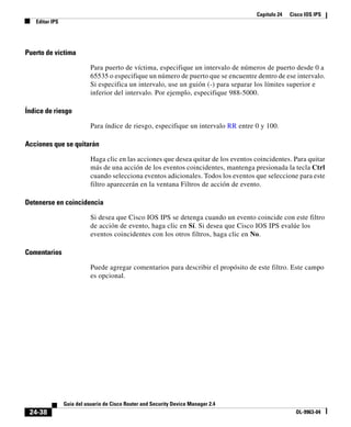 Capítulo 24 Cisco IOS IPS
Editar IPS
24-38
Guía del usuario de Cisco Router and Security Device Manager 2.4
OL-9963-04
Puerto de víctima
Para puerto de víctima, especifique un intervalo de números de puerto desde 0 a
65535 o especifique un número de puerto que se encuentre dentro de ese intervalo.
Si especifica un intervalo, use un guión (-) para separar los límites superior e
inferior del intervalo. Por ejemplo, especifique 988-5000.
Índice de riesgo
Para índice de riesgo, especifique un intervalo RR entre 0 y 100.
Acciones que se quitarán
Haga clic en las acciones que desea quitar de los eventos coincidentes. Para quitar
más de una acción de los eventos coincidentes, mantenga presionada la tecla Ctrl
cuando selecciona eventos adicionales. Todos los eventos que seleccione para este
filtro aparecerán en la ventana Filtros de acción de evento.
Detenerse en coincidencia
Si desea que Cisco IOS IPS se detenga cuando un evento coincide con este filtro
de acción de evento, haga clic en Sí. Si desea que Cisco IOS IPS evalúe los
eventos coincidentes con los otros filtros, haga clic en No.
Comentarios
Puede agregar comentarios para describir el propósito de este filtro. Este campo
es opcional.
 