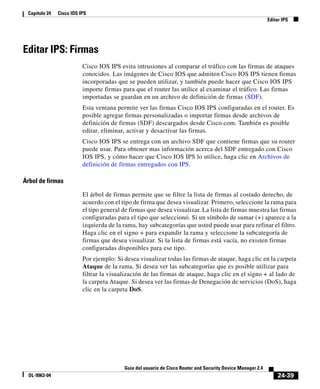 24-39
Guía del usuario de Cisco Router and Security Device Manager 2.4
OL-9963-04
Capítulo 24 Cisco IOS IPS
Editar IPS
Editar IPS: Firmas
Cisco IOS IPS evita intrusiones al comparar el tráfico con las firmas de ataques
conocidos. Las imágenes de Cisco IOS que admiten Cisco IOS IPS tienen firmas
incorporadas que se pueden utilizar, y también puede hacer que Cisco IOS IPS
importe firmas para que el router las utilice al examinar el tráfico. Las firmas
importadas se guardan en un archivo de definición de firmas (SDF).
Esta ventana permite ver las firmas Cisco IOS IPS configuradas en el router. Es
posible agregar firmas personalizadas o importar firmas desde archivos de
definición de firmas (SDF) descargados desde Cisco.com. También es posible
editar, eliminar, activar y desactivar las firmas.
Cisco IOS IPS se entrega con un archivo SDF que contiene firmas que su router
puede usar. Para obtener mas información acerca del SDF entregado con Cisco
IOS IPS, y cómo hacer que Cisco IOS IPS lo utilice, haga clic en Archivos de
definición de firmas entregados con IPS.
Árbol de firmas
El árbol de firmas permite que se filtre la lista de firmas al costado derecho, de
acuerdo con el tipo de firma que desea visualizar. Primero, seleccione la rama para
el tipo general de firmas que desea visualizar. La lista de firmas muestra las firmas
configuradas para el tipo que seleccionó. Si un símbolo de sumar (+) aparece a la
izquierda de la rama, hay subcategorías que usted puede usar para refinar el filtro.
Haga clic en el signo + para expandir la rama y seleccione la subcategoría de
firmas que desea visualizar. Si la lista de firmas está vacía, no existen firmas
configuradas disponibles para ese tipo.
Por ejemplo: Si desea visualizar todas las firmas de ataque, haga clic en la carpeta
Ataque de la rama. Si desea ver las subcategorías que es posible utilizar para
filtrar la visualización de las firmas de ataque, haga clic en el signo + al lado de
la carpeta Ataque. Si desea ver las firmas de Denegación de servicios (DoS), haga
clic en la carpeta DoS.
 