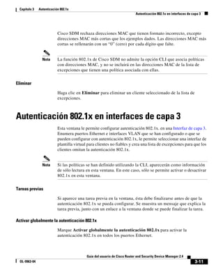 3-11
Guía del usuario de Cisco Router and Security Device Manager 2.4
OL-9963-04
Capítulo 3 Autenticación 802.1x
Autenticación 802.1x en interfaces de capa 3
Cisco SDM rechaza direcciones MAC que tienen formato incorrecto, excepto
direcciones MAC más cortas que los ejemplos dados. Las direcciones MAC más
cortas se rellenarán con un “0” (cero) por cada dígito que falte.
Nota La función 802.1x de Cisco SDM no admite la opción CLI que asocia políticas
con direcciones MAC, y no se incluirá en las direcciones MAC de la lista de
excepciones que tienen una política asociada con ellas.
Eliminar
Haga clic en Eliminar para eliminar un cliente seleccionado de la lista de
excepciones.
Autenticación 802.1x en interfaces de capa 3
Esta ventana le permite configurar autenticación 802.1x. en una Interfaz de capa 3.
Enumera puertos Ethernet e interfaces VLAN que se han configurado o que se
pueden configurar con autenticación 802.1x, le permite seleccionar una interfaz de
plantilla virtual para clientes no fiables y crea una lista de excepciones para que los
clientes omitan la autenticación 802.1x.
Nota Si las políticas se han definido utilizando la CLI, aparecerán como información
de sólo lectura en esta ventana. En este caso, sólo se permite activar o desactivar
802.1x en esta ventana.
Tareas previas
Si aparece una tarea previa en la ventana, ésta debe finalizarse antes de que la
autenticación 802.1x se pueda configurar. Se muestra un mensaje que explica la
tarea previa, junto con un enlace a la ventana donde se puede finalizar la tarea.
Activar globalmente la autenticación 802.1x
Marque Activar globalmente la autenticación 802.1x para activar la
autenticación 802.1x en todos los puertos Ethernet.
 