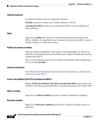 Capítulo 3 Autenticación 802.1x
Autenticación 802.1x en interfaces de capa 3
3-12
Guía del usuario de Cisco Router and Security Device Manager 2.4
OL-9963-04
Tabla de interfaces
La tabla de interfaces tiene las siguientes columnas:
Interfaz: muestra el nombre de la interfaz Ethernet o VLAN.
Autenticación 802.1x: indica si la autenticación 802.1x está activada para el
puerto Ethernet.
Editar
Haga clic en Editar para abrir una ventana con parámetros de autenticación
802.1x editables. Los parámetros son los ajustes de autenticación 802.1x para la
interfaz elegida en la tabla de interfaces.
Política de usuarios no fiables
Elija una interfaz de plantilla virtual desde la lista desplegable. La interfaz de
plantilla virtual elegida representa la política que se aplica a clientes que no tienen
autenticación 802.1x.
Para ver más información acerca de la interfaz de plantilla virtual elegida, haga
clic en el botón Detalles.
Lista de excepciones
Para obtener más información acerca de la lista de excepciones, consulte Listas
de excepciones de 802.1x.
Eximir a los teléfonos Cisco IP de autenticación 802.1x
Marque Eximir los teléfonos Cisco IP de autenticación 802.1x para eximir a los
teléfonos Cisco IP de autenticación 802.1x mientras les permite usar el túnel VPN.
Aplicar cambios
Haga clic en Aplicar cambios para que los cambios realizados se apliquen.
Descartar cambios
Haga clic en Descartar cambios para borrar los cambios realizados que no se
aplicaron.
 
