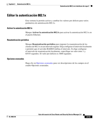 3-13
Guía del usuario de Cisco Router and Security Device Manager 2.4
OL-9963-04
Capítulo 3 Autenticación 802.1x
Autenticación 802.1x en interfaces de capa 3
Editar la autenticación 802.1x
Esta ventana le permite activar y cambiar los valores por defecto para varios
parámetros de autenticación 802.1x.
Activar la autenticación 802.1x
Marque Activar la autenticación 802.1x para activar la autenticación 802.1x en
el puerto Ethernet.
Reautenticación periódica
Marque Reautenticación periódica para imponer la reautenticación de los
clientes de 802.1x en un intervalo regular. Elija configurar el intervalo localmente
o permitir que el servidor RADIUS defina el intervalo. Si elige configurar
el intervalo de reautenticación localmente, especifique un valor entre 1 y
65535 segundos. El valor por defecto es 3600 segundos.
Opciones avanzadas
Haga clic en Opciones avanzadas para ver descripciones de los campos en el
cuadro Opciones avanzadas.
 