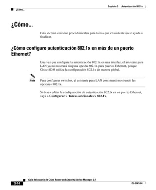 Capítulo 3 Autenticación 802.1x
¿Cómo...
3-14
Guía del usuario de Cisco Router and Security Device Manager 2.4
OL-9963-04
¿Cómo...
Esta sección contiene procedimientos para tareas que el asistente no le ayuda a
finalizar.
¿Cómo configuro autenticación 802.1x en más de un puerto
Ethernet?
Una vez que configure la autenticación 802.1x en una interfaz, el asistente para
LAN ya no mostrará ninguna opción 802.1x para puertos Ethernet, porque
Cisco SDM utiliza la configuración 802.1x de manera global.
Nota Para configurar switches, el asistente para LAN continuará mostrando las
opciones 802.1x.
Si desea editar la configuración de autenticación 802.lx en un puerto Ethernet,
vaya a Configurar > Tareas adicionales > 802.1x.
 