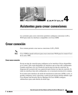 4-1
Guía del usuario de Cisco Router and Security Device Manager 2.4
OL-9963-04
C A P Í T U L O 4
Asistentes para crear conexiones
Los asistentes para crear conexiones permiten configurar conexiones LAN y
WAN para todas las interfaces compatibles con Cisco SDM.
Crear conexión
Esta ventana permite crear nuevas conexiones LAN y WAN.
Nota Cisco SDM no puede utilizarse para crear conexiones WAN para los routers Cisco
de la serie 7000.
Crear nueva conexión
Escoja un tipo de conexión para configurar en las interfaces físicas disponibles
en su router. Sólo están disponibles las interfaces que no han sido configuradas.
Cuando usted hace clic en el botón de opción para un tipo de conexión, un
diagrama del escenario del caso aparecerá para ilustrar ese tipo de conexión. Si
todas las interfaces han sido configuradas, no se mostrará esta área de la ventana.
Si el router tiene interfaces de modo de transferencia asíncrona (ATM) o serie, es
posible configurar varias conexiones a partir de una misma interfaz debido a que
Cisco Router and Security Device Manager II (Cisco SDM) configura
subinterfaces para cada interfaz de dicho tipo.
 