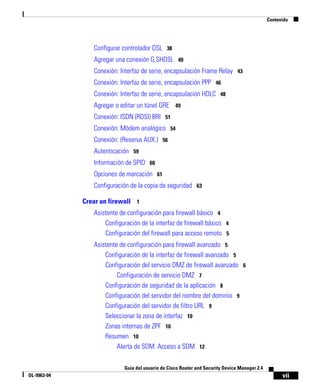 vii
Guía del usuario de Cisco Router and Security Device Manager 2.4
OL-9963-04
Contenido
Configurar controlador DSL 38
Agregar una conexión G.SHDSL 40
Conexión: Interfaz de serie, encapsulación Frame Relay 43
Conexión: Interfaz de serie, encapsulación PPP 46
Conexión: Interfaz de serie, encapsulación HDLC 48
Agregar o editar un túnel GRE 49
Conexión: ISDN (RDSI) BRI 51
Conexión: Módem analógico 54
Conexión: (Reserva AUX.) 56
Autenticación 59
Información de SPID 60
Opciones de marcación 61
Configuración de la copia de seguridad 63
Crear un firewall 1
Asistente de configuración para firewall básico 4
Configuración de la interfaz de firewall básico 4
Configuración del firewall para acceso remoto 5
Asistente de configuración para firewall avanzado 5
Configuración de la interfaz de firewall avanzado 5
Configuración del servicio DMZ de firewall avanzado 6
Configuración de servicio DMZ 7
Configuración de seguridad de la aplicación 8
Configuración del servidor del nombre del dominio 9
Configuración del servidor de filtro URL 9
Seleccionar la zona de interfaz 10
Zonas internas de ZPF 10
Resumen 10
Alerta de SDM: Acceso a SDM 12
 