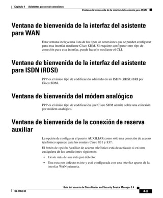 4-3
Guía del usuario de Cisco Router and Security Device Manager 2.4
OL-9963-04
Capítulo 4 Asistentes para crear conexiones
Ventana de bienvenida de la interfaz del asistente para WAN
Ventana de bienvenida de la interfaz del asistente
para WAN
Esta ventana incluye una lista de los tipos de conexiones que se pueden configurar
para esta interfaz mediante Cisco SDM. Si requiere configurar otro tipo de
conexión para esta interfaz, puede hacerlo mediante el CLI.
Ventana de bienvenida de la interfaz del asistente
para ISDN (RDSI)
PPP es el único tipo de codificación admitido en un ISDN (RDSI) BRI por
Cisco SDM.
Ventana de bienvenida del módem analógico
PPP es el único tipo de codificación que Cisco SDM admite sobre una conexión
por módem analógico.
Ventana de bienvenida de la conexión de reserva
auxiliar
La opción de configurar el puerto AUXILIAR como sólo una conexión de acceso
telefónico aparece para los routers Cisco 831 y 837.
El botón de opción Auxiliar de acceso telefónico está desactivado si existen
cualquiera de las condiciones siguientes:
• Existe más de una ruta por defecto.
• Una ruta por defecto existe y está configurada con una interfaz aparte de la
interfaz WAN primaria.
 