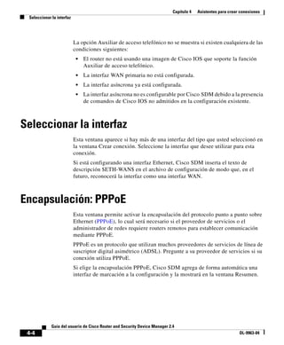 Capítulo 4 Asistentes para crear conexiones
Seleccionar la interfaz
4-4
Guía del usuario de Cisco Router and Security Device Manager 2.4
OL-9963-04
La opción Auxiliar de acceso telefónico no se muestra si existen cualquiera de las
condiciones siguientes:
• El router no está usando una imagen de Cisco IOS que soporte la función
Auxiliar de acceso telefónico.
• La interfaz WAN primaria no está configurada.
• La interfaz asíncrona ya está configurada.
• La interfaz asíncrona no es configurable por Cisco SDM debido a la presencia
de comandos de Cisco IOS no admitidos en la configuración existente.
Seleccionar la interfaz
Esta ventana aparece si hay más de una interfaz del tipo que usted seleccionó en
la ventana Crear conexión. Seleccione la interfaz que desee utilizar para esta
conexión.
Si está configurando una interfaz Ethernet, Cisco SDM inserta el texto de
descripción $ETH-WAN$ en el archivo de configuración de modo que, en el
futuro, reconocerá la interfaz como una interfaz WAN.
Encapsulación: PPPoE
Esta ventana permite activar la encapsulación del protocolo punto a punto sobre
Ethernet (PPPoE), lo cual será necesario si el proveedor de servicios o el
administrador de redes requiere routers remotos para establecer comunicación
mediante PPPoE.
PPPoE es un protocolo que utilizan muchos proveedores de servicios de línea de
suscriptor digital asimétrico (ADSL). Pregunte a su proveedor de servicios si su
conexión utiliza PPPoE.
Si elige la encapsulación PPPoE, Cisco SDM agrega de forma automática una
interfaz de marcación a la configuración y la mostrará en la ventana Resumen.
 
