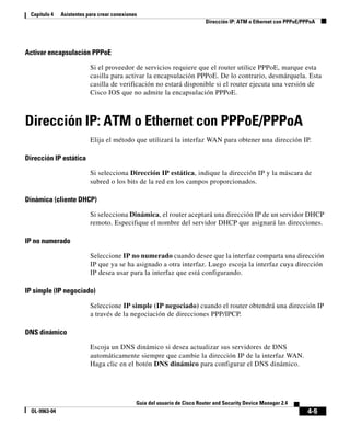 4-5
Guía del usuario de Cisco Router and Security Device Manager 2.4
OL-9963-04
Capítulo 4 Asistentes para crear conexiones
Dirección IP: ATM o Ethernet con PPPoE/PPPoA
Activar encapsulación PPPoE
Si el proveedor de servicios requiere que el router utilice PPPoE, marque esta
casilla para activar la encapsulación PPPoE. De lo contrario, desmárquela. Esta
casilla de verificación no estará disponible si el router ejecuta una versión de
Cisco IOS que no admite la encapsulación PPPoE.
Dirección IP: ATM o Ethernet con PPPoE/PPPoA
Elija el método que utilizará la interfaz WAN para obtener una dirección IP.
Dirección IP estática
Si selecciona Dirección IP estática, indique la dirección IP y la máscara de
subred o los bits de la red en los campos proporcionados.
Dinámica (cliente DHCP)
Si selecciona Dinámica, el router aceptará una dirección IP de un servidor DHCP
remoto. Especifique el nombre del servidor DHCP que asignará las direcciones.
IP no numerado
Seleccione IP no numerado cuando desee que la interfaz comparta una dirección
IP que ya se ha asignado a otra interfaz. Luego escoja la interfaz cuya dirección
IP desea usar para la interfaz que está configurando.
IP simple (IP negociado)
Seleccione IP simple (IP negociado) cuando el router obtendrá una dirección IP
a través de la negociación de direcciones PPP/IPCP.
DNS dinámico
Escoja un DNS dinámico si desea actualizar sus servidores de DNS
automáticamente siempre que cambie la dirección IP de la interfaz WAN.
Haga clic en el botón DNS dinámico para configurar el DNS dinámico.
 