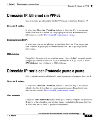 4-7
Guía del usuario de Cisco Router and Security Device Manager 2.4
OL-9963-04
Capítulo 4 Asistentes para crear conexiones
Dirección IP: Ethernet sin PPPoE
Dirección IP: Ethernet sin PPPoE
Elija el método que utilizará la interfaz WAN para obtener una dirección IP.
Dirección IP estática
Si selecciona Dirección IP estática, indique la dirección IP y la máscara de
subred o los bits de la red en los campos proporcionados. Para obtener más
información, consulte Direcciones IP y máscaras de subred.
Dinámica (cliente DHCP)
Si selecciona esta opción, el router aceptará una dirección IP de un servidor
DHCP remoto. Especifique el nombre del servidor DHCP que asignará las
direcciones.
DNS dinámico
Escoja DNS dinámico si desea actualizar sus servidores de DNS automáticamente
siempre que cambie la dirección IP de la interfaz WAN. Haga clic en el botón
DNS dinámico para configurar el DNS dinámico.
Dirección IP: serie con Protocolo punto a punto
Elija el método que utilizará la interfaz punto a punto para obtener una dirección IP.
Dirección IP estática
Si selecciona Dirección IP estática, indique la dirección IP y la máscara de
subred o los bits de la red en los campos proporcionados. Para obtener más
información, consulte Direcciones IP y máscaras de subred.
IP no numerado
Seleccione IP no numerado cuando desee que la interfaz comparta una dirección
IP que ya se ha asignado a otra interfaz. Luego escoja la interfaz cuya dirección
IP desea usar para la interfaz que está configurando.
 