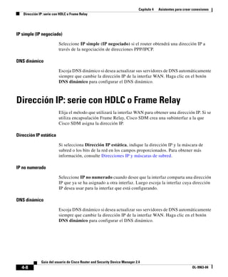 Capítulo 4 Asistentes para crear conexiones
Dirección IP: serie con HDLC o Frame Relay
4-8
Guía del usuario de Cisco Router and Security Device Manager 2.4
OL-9963-04
IP simple (IP negociado)
Seleccione IP simple (IP negociado) si el router obtendrá una dirección IP a
través de la negociación de direcciones PPP/IPCP.
DNS dinámico
Escoja DNS dinámico si desea actualizar sus servidores de DNS automáticamente
siempre que cambie la dirección IP de la interfaz WAN. Haga clic en el botón
DNS dinámico para configurar el DNS dinámico.
Dirección IP: serie con HDLC o Frame Relay
Elija el método que utilizará la interfaz WAN para obtener una dirección IP. Si se
utiliza encapsulación Frame Relay, Cisco SDM crea una subinterfaz a la que
Cisco SDM asigna la dirección IP.
Dirección IP estática
Si selecciona Dirección IP estática, indique la dirección IP y la máscara de
subred o los bits de la red en los campos proporcionados. Para obtener más
información, consulte Direcciones IP y máscaras de subred.
IP no numerado
Seleccione IP no numerado cuando desee que la interfaz comparta una dirección
IP que ya se ha asignado a otra interfaz. Luego escoja la interfaz cuya dirección
IP desea usar para la interfaz que está configurando.
DNS dinámico
Escoja DNS dinámico si desea actualizar sus servidores de DNS automáticamente
siempre que cambie la dirección IP de la interfaz WAN. Haga clic en el botón
DNS dinámico para configurar el DNS dinámico.
 