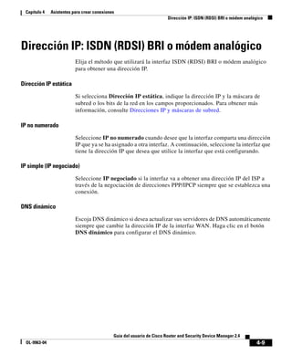 4-9
Guía del usuario de Cisco Router and Security Device Manager 2.4
OL-9963-04
Capítulo 4 Asistentes para crear conexiones
Dirección IP: ISDN (RDSI) BRI o módem analógico
Dirección IP: ISDN (RDSI) BRI o módem analógico
Elija el método que utilizará la interfaz ISDN (RDSI) BRI o módem analógico
para obtener una dirección IP.
Dirección IP estática
Si selecciona Dirección IP estática, indique la dirección IP y la máscara de
subred o los bits de la red en los campos proporcionados. Para obtener más
información, consulte Direcciones IP y máscaras de subred.
IP no numerado
Seleccione IP no numerado cuando desee que la interfaz comparta una dirección
IP que ya se ha asignado a otra interfaz. A continuación, seleccione la interfaz que
tiene la dirección IP que desea que utilice la interfaz que está configurando.
IP simple (IP negociado)
Seleccione IP negociado si la interfaz va a obtener una dirección IP del ISP a
través de la negociación de direcciones PPP/IPCP siempre que se establezca una
conexión.
DNS dinámico
Escoja DNS dinámico si desea actualizar sus servidores de DNS automáticamente
siempre que cambie la dirección IP de la interfaz WAN. Haga clic en el botón
DNS dinámico para configurar el DNS dinámico.
 