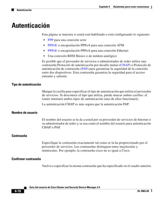 Capítulo 4 Asistentes para crear conexiones
Autenticación
4-10
Guía del usuario de Cisco Router and Security Device Manager 2.4
OL-9963-04
Autenticación
Esta página se muestra si usted está habilitado o está configurando lo siguiente:
• PPP para una conexión serie
• PPPoE o encapsulación PPPoA para una conexión ATM
• PPPoE o encapsulación PPPoA para una conexión Ethernet
• Una conexión RDSI Básico o de módem analógico
Es posible que el proveedor de servicios o administrador de redes utilice una
contraseña Protocolo de autenticación por desafío mutuo (CHAP) o Protocolo de
autenticación de contraseña (PAP) para garantizar la seguridad de la conexión
entre dos dispositivos. Esta contraseña garantiza la seguridad para el acceso
entrante y saliente.
Tipo de autenticación
Marque la casilla para especificar el tipo de autenticación que utiliza el proveedor
de servicios. Si desconoce el tipo que utiliza, puede marcar ambas casillas: el
router intentará ambos tipos de autenticación (uno de ellos funcionará).
La autenticación CHAP es más segura que la autenticación PAP.
Nombre de usuario
El nombre del usuario se le da a usted por su proveedor de servicios de Internet o
su administrador de redes y se usa como el nombre del usuario para autenticación
CHAP o PAP.
Contraseña
Especifique la contraseña exactamente tal como se la ha proporcionado por el
proveedor de servicios. Las contraseñas distinguen entre mayúsculas y
minúsculas. Por ejemplo, la contraseña cisco no es igual a Cisco.
Confirmar contraseña
Vuelva a especificar la misma contraseña que ha especificado en el cuadro anterior.
 