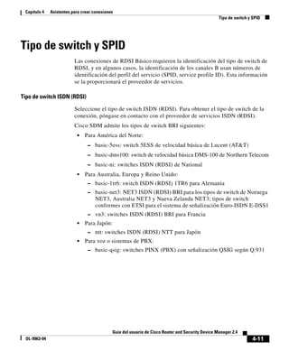 4-11
Guía del usuario de Cisco Router and Security Device Manager 2.4
OL-9963-04
Capítulo 4 Asistentes para crear conexiones
Tipo de switch y SPID
Tipo de switch y SPID
Las conexiones de RDSI Básico requieren la identificación del tipo de switch de
RDSI, y en algunos casos, la identificación de los canales B usan números de
identificación del perfil del servicio (SPID, service profile ID). Esta información
se la proporcionará el proveedor de servicios.
Tipo de switch ISDN (RDSI)
Seleccione el tipo de switch ISDN (RDSI). Para obtener el tipo de switch de la
conexión, póngase en contacto con el proveedor de servicios ISDN (RDSI).
Cisco SDM admite los tipos de switch BRI siguientes:
• Para América del Norte:
– basic-5ess: switch 5ESS de velocidad básica de Lucent (AT&T)
– basic-dms100: switch de velocidad básica DMS-100 de Northern Telecom
– basic-ni: switches ISDN (RDSI) de National
• Para Australia, Europa y Reino Unido:
– basic-1tr6: switch ISDN (RDSI) 1TR6 para Alemania
– basic-net3: NET3 ISDN (RDSI) BRI para los tipos de switch de Noruega
NET3, Australia NET3 y Nueva Zelanda NET3; tipos de switch
conformes con ETSI para el sistema de señalización Euro-ISDN E-DSS1
– vn3: switches ISDN (RDSI) BRI para Francia
• Para Japón:
– ntt: switches ISDN (RDSI) NTT para Japón
• Para voz o sistemas de PBX:
– basic-qsig: switches PINX (PBX) con señalización QSIG según Q.931
 