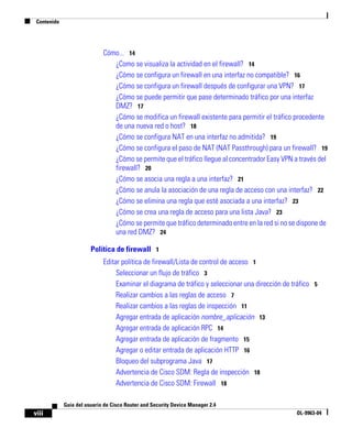 Contenido
viii
Guía del usuario de Cisco Router and Security Device Manager 2.4
OL-9963-04
Cómo... 14
¿Como se visualiza la actividad en el firewall? 14
¿Cómo se configura un firewall en una interfaz no compatible? 16
¿Cómo se configura un firewall después de configurar una VPN? 17
¿Cómo se puede permitir que pase determinado tráfico por una interfaz
DMZ? 17
¿Cómo se modifica un firewall existente para permitir el tráfico procedente
de una nueva red o host? 18
¿Cómo se configura NAT en una interfaz no admitida? 19
¿Cómo se configura el paso de NAT (NAT Passthrough) para un firewall? 19
¿Cómo se permite que el tráfico llegue al concentrador Easy VPN a través del
firewall? 20
¿Cómo se asocia una regla a una interfaz? 21
¿Cómo se anula la asociación de una regla de acceso con una interfaz? 22
¿Cómo se elimina una regla que esté asociada a una interfaz? 23
¿Cómo se crea una regla de acceso para una lista Java? 23
¿Cómo se permite que tráfico determinado entre en la red si no se dispone de
una red DMZ? 24
Política de firewall 1
Editar política de firewall/Lista de control de acceso 1
Seleccionar un flujo de tráfico 3
Examinar el diagrama de tráfico y seleccionar una dirección de tráfico 5
Realizar cambios a las reglas de acceso 7
Realizar cambios a las reglas de inspección 11
Agregar entrada de aplicación nombre_aplicación 13
Agregar entrada de aplicación RPC 14
Agregar entrada de aplicación de fragmento 15
Agregar o editar entrada de aplicación HTTP 16
Bloqueo del subprograma Java 17
Advertencia de Cisco SDM: Regla de inspección 18
Advertencia de Cisco SDM: Firewall 18
 