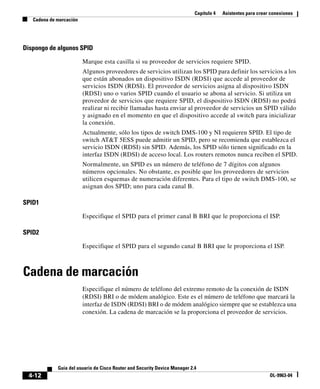Capítulo 4 Asistentes para crear conexiones
Cadena de marcación
4-12
Guía del usuario de Cisco Router and Security Device Manager 2.4
OL-9963-04
Dispongo de algunos SPID
Marque esta casilla si su proveedor de servicios requiere SPID.
Algunos proveedores de servicios utilizan los SPID para definir los servicios a los
que están abonados un dispositivo ISDN (RDSI) que accede al proveedor de
servicios ISDN (RDSI). El proveedor de servicios asigna al dispositivo ISDN
(RDSI) uno o varios SPID cuando el usuario se abona al servicio. Si utiliza un
proveedor de servicios que requiere SPID, el dispositivo ISDN (RDSI) no podrá
realizar ni recibir llamadas hasta enviar al proveedor de servicios un SPID válido
y asignado en el momento en que el dispositivo accede al switch para inicializar
la conexión.
Actualmente, sólo los tipos de switch DMS-100 y NI requieren SPID. El tipo de
switch AT&T 5ESS puede admitir un SPID, pero se recomienda que establezca el
servicio ISDN (RDSI) sin SPID. Además, los SPID sólo tienen significado en la
interfaz ISDN (RDSI) de acceso local. Los routers remotos nunca reciben el SPID.
Normalmente, un SPID es un número de teléfono de 7 dígitos con algunos
números opcionales. No obstante, es posible que los proveedores de servicios
utilicen esquemas de numeración diferentes. Para el tipo de switch DMS-100, se
asignan dos SPID; uno para cada canal B.
SPID1
Especifique el SPID para el primer canal B BRI que le proporciona el ISP.
SPID2
Especifique el SPID para el segundo canal B BRI que le proporciona el ISP.
Cadena de marcación
Especifique el número de teléfono del extremo remoto de la conexión de ISDN
(RDSI) BRI o de módem analógico. Este es el número de teléfono que marcará la
interfaz de ISDN (RDSI) BRI o de módem analógico siempre que se establezca una
conexión. La cadena de marcación se la proporciona el proveedor de servicios.
 