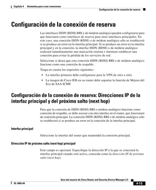 4-13
Guía del usuario de Cisco Router and Security Device Manager 2.4
OL-9963-04
Capítulo 4 Asistentes para crear conexiones
Configuración de la conexión de reserva
Configuración de la conexión de reserva
Las interfaces ISDN (RDSI) BRI y de módem analógico pueden configurarse para
que funcionen como interfaces de reserva para otras interfaces principales. En
este caso, una conexión ISDN (RDSI) o de módem analógico sólo se establecerá
si se produce un error en la interfaz principal. Si se produce un error en la interfaz
principal y en la conexión, la interfaz ISDN (RDSI) o de módem analógico
realizará inmediatamente una marcación externa e intentará establecer una
conexión para evitar la pérdida de los servicios de red.
Seleccione si desea que esta conexión ISDN (RDSI) BRI o de módem analógico
funcione como una conexión de respaldo.
Tenga en cuenta los requisitos siguientes:
• La interfaz primaria debe configurarse para la VPN de sitio a sitio.
• La imagen de Cisco IOS en su router debe soportar la función de Mejora del
Eco de SAA ICMP.
Configuración de la conexión de reserva: Direcciones IP de la
interfaz principal y del próximo salto (next hop)
Para que la conexión de ISDN (RDSI) BRI o módem analógico funcione como
conexión de respaldo, se debe asociar con otra interfaz en el router, que funcionará
de conexión principal. La conexión ISDN (RDSI) BRI o de módem analógico sólo
se establecerá si se produce un error en la conexión de la interfaz principal.
Interfaz principal
Seleccione la interfaz del router que mantendrá la conexión principal.
Dirección IP de próximo salto (next hop) principal
Este campo es opcional. Especifique la dirección IP a la que se conectará la
interfaz principal cuando esté activa, conocida como la dirección IP de próximo
salto (next hop).
 