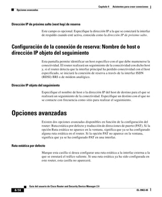 Capítulo 4 Asistentes para crear conexiones
Opciones avanzadas
4-14
Guía del usuario de Cisco Router and Security Device Manager 2.4
OL-9963-04
Dirección IP de próximo salto (next hop) de reserva
Este campo es opcional. Especifique la dirección IP a la que se conectará la interfaz
de respaldo cuando esté activa, conocida como la dirección IP de próximo salto.
Configuración de la conexión de reserva: Nombre de host o
dirección IP objeto del seguimiento
Esta pantalla permite identificar un host específico con el que debe mantenerse la
conectividad. El router realizará un seguimiento de la conectividad con dicho host
y, si el router detecta que la interfaz principal ha perdido conectividad con el host
especificado, se iniciará la conexión de reserva a través de la interfaz ISDN
(RDSI) BRI o de módem analógico.
Dirección IP objeto del seguimiento
Especifique el nombre de host o la dirección IP del host de destino para el que se
realizará un seguimiento de la conectividad. Especifique un destino con el que no
se contacte con frecuencia como sitio para realizar el seguimiento.
Opciones avanzadas
Existen dos opciones avanzadas disponibles en función de la configuración del
router: Ruta estática por defecto y traducción de direcciones de puerto (PAT). Si la
opción Ruta estática no aparece en la ventana, significa que ya se ha configurado
alguna ruta estática en el router. Si la opción PAT no aparece en la ventana,
significa que ya se ha configurado PAT en una interfaz.
Ruta estática por defecto
Marque esta casilla si desea configurar una ruta estática a la interfaz externa a la
que se enrutará el tráfico saliente. Si una ruta estática ya ha sido configurada en
este router, esta casilla no aparecerá.
 