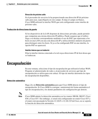 4-15
Guía del usuario de Cisco Router and Security Device Manager 2.4
OL-9963-04
Capítulo 4 Asistentes para crear conexiones
Encapsulación
Dirección de próximo salto
Si el proveedor de servicios le ha proporcionado una dirección IP de próximo
salto para usar, especifíquela en este campo. Si deja el campo en blanco,
Cisco SDM utilizará la interfaz WAN que está configurando como interfaz de
próximo salto.
Traducción de direcciones de puerto
Si los dispositivos de la LAN disponen de direcciones privadas, puede permitir
que compartan una misma dirección IP pública. Puede asegurar que el tráfico
llega a su destino correspondiente mediante el uso de PAT, que representa a los
hosts en una LAN con una sola dirección IP y utiliza distintos números de puerto
para distinguir entre los hosts. Si ya se ha configurado PAT en una interfaz, la
opción PAT no aparecerá.
Interfaz interna que se traducirá
Elija la interfaz interna conectada a la red cuyas direcciones IP de host desea que
se traduzcan.
Encapsulación
En esta ventana, seleccione el tipo de encapsulación que utilizará el enlace WAN.
Pregunte al administrador de redes o al proveedor de servicios qué tipo de
encapsulación se utiliza para este enlace. El tipo de interfaz determina los tipos
de encapsulación disponibles.
Detección automática
Haga clic en Detección automática para que Cisco SDM detecte el tipo de
encapsulación. Si Cisco SDM lo consigue, suministrará de forma automática el
tipo de encapsulación y los demás parámetros de configuración que detecte.
Nota Cisco SDM admite la detección automática en los routers SB106, SB107, Cisco
836 y Cisco 837. Sin embargo, si usted está configurando un router Cisco 837 y
el router está ejecutando la Versión 12.3(8)T o 12.3(8.3)T de Cisco, no se soporta
la función de detección automática.
 