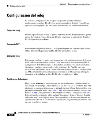 Capítulo 4 Asistentes para crear conexiones
Configuración del reloj
4-20
Guía del usuario de Cisco Router and Security Device Manager 2.4
OL-9963-04
Configuración del reloj
La ventana Configuración del reloj está disponible cuando usted está
configurando un enlace T1 o E1. Los ajustes por defecto de reloj Frame Relay
aparecen en esta página. No los cambie a menos que sus requisitos sean otros.
Origen del reloj
Interno especifica que el reloj se genera de forma interna. Línea especifica que el
origen del reloj se obtiene de la red. El reloj sincroniza la transmisión de datos.
El valor por defecto es línea.
Entramado T1/E1
Este campo configura el enlace T1 o E1 para la operación con D4 Super Frame
(SF) o Extended Superframe (ESF). El valor por defecto es esf.
Código de línea
Este campo configura el router para la operación en la sustitución binaria de 8 ceros
(B8ZS b8-zeros substitution) o líneas T1 de inversión de marca alterna (AMI). La
configuración de la b8zs asegura la densidad en una línea T1 o E1 al sustituir las
violaciones bipolares intencionales en las posiciones 4 y 7 del bit para una
secuencia de bits de ocho ceros. Cuando el router se configura con la configuración
de AMI, deberá utilizar la configuración invertida de codificación de datos para
garantizar la densidad de la línea T1. El valor por defecto es b8zs.
Codificación de los datos
Haga clic en invertido si usted sabe que los datos del usuario están invertidos en
este enlace, o si el campo Código de línea se fija en AMI. De lo contrario, deje este
ajuste con su valor por defecto, que es normal. La inversión de datos se utiliza con
protocolos orientados a bits como HDLC, PPP y Proceso de acceso a enlaces, con
balance (LAPB) para garantizar la densidad en una línea T1 con codificación AMI.
Estos protocolos orientados a bits realizan “inserciones de cero” después de cada
cinco bits “uno” en el flujo de datos. Esto tiene el efecto de asegurar al menos un
cero en cada ocho bits. Si se invierte el flujo de datos, se garantiza que al menos uno
de cada ocho bits es un uno.
 