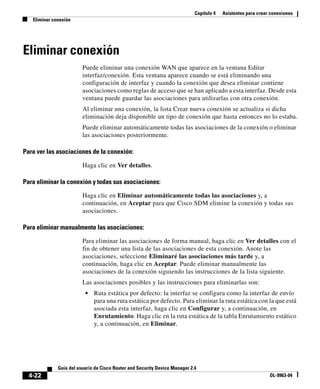 Capítulo 4 Asistentes para crear conexiones
Eliminar conexión
4-22
Guía del usuario de Cisco Router and Security Device Manager 2.4
OL-9963-04
Eliminar conexión
Puede eliminar una conexión WAN que aparece en la ventana Editar
interfaz/conexión. Esta ventana aparece cuando se está eliminando una
configuración de interfaz y cuando la conexión que desea eliminar contiene
asociaciones como reglas de acceso que se han aplicado a esta interfaz. Desde esta
ventana puede guardar las asociaciones para utilizarlas con otra conexión.
Al eliminar una conexión, la lista Crear nueva conexión se actualiza si dicha
eliminación deja disponible un tipo de conexión que hasta entonces no lo estaba.
Puede eliminar automáticamente todas las asociaciones de la conexión o eliminar
las asociaciones posteriormente.
Para ver las asociaciones de la conexión:
Haga clic en Ver detalles.
Para eliminar la conexión y todas sus asociaciones:
Haga clic en Eliminar automáticamente todas las asociaciones y, a
continuación, en Aceptar para que Cisco SDM elimine la conexión y todas sus
asociaciones.
Para eliminar manualmente las asociaciones:
Para eliminar las asociaciones de forma manual, haga clic en Ver detalles con el
fin de obtener una lista de las asociaciones de esta conexión. Anote las
asociaciones, seleccione Eliminaré las asociaciones más tarde y, a
continuación, haga clic en Aceptar. Puede eliminar manualmente las
asociaciones de la conexión siguiendo las instrucciones de la lista siguiente.
Las asociaciones posibles y las instrucciones para eliminarlas son:
• Ruta estática por defecto: la interfaz se configura como la interfaz de envío
para una ruta estática por defecto. Para eliminar la ruta estática con la que está
asociada esta interfaz, haga clic en Configurar y, a continuación, en
Enrutamiento. Haga clic en la ruta estática de la tabla Enrutamiento estático
y, a continuación, en Eliminar.
 