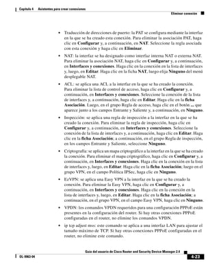 4-23
Guía del usuario de Cisco Router and Security Device Manager 2.4
OL-9963-04
Capítulo 4 Asistentes para crear conexiones
Eliminar conexión
• Traducción de direcciones de puerto: la PAT se configura mediante la interfaz
en la que se ha creado esta conexión. Para eliminar la asociación PAT, haga
clic en Configurar y, a continuación, en NAT. Seleccione la regla asociada
con esta conexión y haga clic en Eliminar.
• NAT: la interfaz se ha designado como interfaz interna NAT o externa NAT.
Para eliminar la asociación NAT, haga clic en Configurar y, a continuación,
en Interfaces y conexiones. Haga clic en la conexión en la lista de interfaces
y, luego, en Editar. Haga clic en la ficha NAT, luego elija Ninguno del menú
desplegable NAT.
• ACL: se aplica una ACL a la interfaz en la que se ha creado la conexión.
Para eliminar la lista de control de acceso, haga clic en Configurar y, a
continuación, en Interfaces y conexiones. Seleccione la conexión de la lista
de interfaces y, a continuación, haga clic en Editar. Haga clic en la ficha
Asociación. Luego, en el grupo Regla de acceso, haga clic en el botón ... que
aparece junto a los campos Entrante y Saliente y, a continuación, en Ninguno.
• Inspección: se aplica una regla de inspección a la interfaz en la que se ha
creado la conexión. Para eliminar la regla de inspección, haga clic en
Configurar y, a continuación, en Interfaces y conexiones. Seleccione la
conexión de la lista de interfaces y, a continuación, haga clic en Editar. Haga
clic en la ficha Asociación; a continuación, en el grupo Regla de inspección,
en los campos Entrante y Saliente, seleccione Ninguno.
• Criptografía: se aplica un mapa criptográfico a la interfaz en la que se ha creado
la conexión. Para eliminar el mapa criptográfico, haga clic en Configurar y, a
continuación, en Interfaces y conexiones. Haga clic en la conexión en la lista
de interfaces y, luego, en Editar. Haga clic en la ficha Asociación; luego en el
grupo VPN, en el campo Política IPSec, haga clic en Ninguno.
• EzVPN: se aplica una Easy VPN a la interfaz en la que se ha creado la
conexión. Para eliminar la Easy VPN, haga clic en Configurar y, a
continuación, en Interfaces y conexiones. Haga clic en la conexión en la
lista de interfaces y, luego, en Editar. Haga clic en la ficha Asociación; a
continuación, en el grupo VPN, en el campo Easy VPN, haga clic en Ninguno.
• VPDN: los comandos VPDN requeridos para una configuración PPPoE están
presentes en la configuración del router. Si hay otras conexiones PPPoE
configuradas en el router, no elimine los comandos VPDN.
• ip tcp adjust mss: este comando se aplica a una interfaz LAN para ajustar el
tamaño máximo de TCP. Si hay otras conexiones PPPoE configuradas en el
router, no elimine este comando.
 