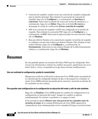 Capítulo 4 Asistentes para crear conexiones
Resumen
4-24
Guía del usuario de Cisco Router and Security Device Manager 2.4
OL-9963-04
• Conexión de respaldo: cuando existe una conexión de respaldo configurada
para la interfaz principal. Para eliminar la asociación de conexión de
respaldo, haga clic en Configurar y, a continuación, en Interfaces y
conexiones. Seleccione la interfaz de reserva de la lista de interfaces y, a
continuación, haga clic en Editar. Haga clic en la ficha De reserva y
desmarque la casilla de verificación Activar conexión de respaldo.
• PAT en la conexión de respaldo: la PAT está configurada en la interfaz de
respaldo. Para eliminar la asociación PAT, haga clic en Configurar y, a
continuación, en NAT. Seleccione la regla asociada con esta conexión y haga
clic en Eliminar.
• Ruta por defecto flotante en la conexión de respaldo: la interfaz de respaldo
se configura con una ruta estática por defecto flotante. Para eliminar la ruta
estática flotante, haga clic en Configurar y, a continuación, en
Enrutamiento. Seleccione la ruta estática flotante de la tabla Enrutamiento
estático y, a continuación, haga clic en Eliminar.
Resumen
En esta pantalla aparece un resumen del enlace WAN que ha configurado. Para
revisar esta información y realizar los cambios necesarios, puede hacer clic en el
botón Atrás y volver a la pantalla en la que desea efectuar modificaciones.
Una vez realizada la configuración, pruebe la conectividad
Marque esta casilla de verificación si desea que Cisco SDM realice una prueba de
la conexión que ha configurado después de que se descarguen los comandos al
router. Cisco SDM realizará una prueba de la conexión y mostrará un informe de
los resultados en otra ventana.
Para guardar esta configuración en la configuración en ejecución del router y salir de este asistente:
Haga clic en Finalizar. Cisco SDM guarda los cambios de configuración en la
configuración en ejecución del router. Aunque los cambios se aplican
inmediatamente, los mismos se perderán si se apaga el router.
Si ha activado la opción Obtener una vista previa de los comandos antes de
enviarlos al router de la ventana Preferencias de Cisco SDM, aparecerá la
ventana Enviar. Esta ventana permite ver los comandos CLI que se envían al router.
 