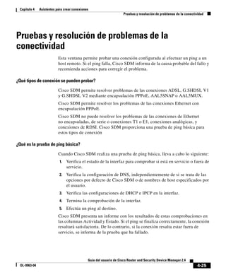 4-25
Guía del usuario de Cisco Router and Security Device Manager 2.4
OL-9963-04
Capítulo 4 Asistentes para crear conexiones
Pruebas y resolución de problemas de la conectividad
Pruebas y resolución de problemas de la
conectividad
Esta ventana permite probar una conexión configurada al efectuar un ping a un
host remoto. Si el ping falla, Cisco SDM informa de la causa probable del fallo y
recomienda acciones para corregir el problema.
¿Qué tipos de conexión se pueden probar?
Cisco SDM permite resolver problemas de las conexiones ADSL, G.SHDSL V1
y G.SHDSL V2 mediante encapsulación PPPoE, AAL5SNAP o AAL5MUX.
Cisco SDM permite resolver los problemas de las conexiones Ethernet con
encapsulación PPPoE.
Cisco SDM no puede resolver los problemas de las conexiones de Ethernet
no encapsuladas, de serie o conexiones T1 o E1, conexiones analógicas, y
conexiones de RDSI. Cisco SDM proporciona una prueba de ping básica para
estos tipos de conexión
¿Qué es la prueba de ping básica?
Cuando Cisco SDM realiza una prueba de ping básica, lleva a cabo lo siguiente:
1. Verifica el estado de la interfaz para comprobar si está en servicio o fuera de
servicio.
2. Verifica la configuración de DNS, independientemente de si se trata de las
opciones por defecto de Cisco SDM o de nombres de host especificados por
el usuario.
3. Verifica las configuraciones de DHCP e IPCP en la interfaz.
4. Termina la comprobación de la interfaz.
5. Efectúa un ping al destino.
Cisco SDM presenta un informe con los resultados de estas comprobaciones en
las columnas Actividad y Estado. Si el ping se finaliza correctamente, la conexión
resultará satisfactoria. De lo contrario, si la conexión resulta estar fuera de
servicio, se informa de la prueba que ha fallado.
 