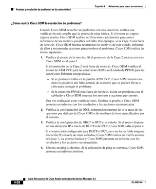 Capítulo 4 Asistentes para crear conexiones
Pruebas y resolución de problemas de la conectividad
4-26
Guía del usuario de Cisco Router and Security Device Manager 2.4
OL-9963-04
¿Cómo realiza Cisco SDM la resolución de problemas?
Cuando Cisco SDM resuelve un problema con una conexión, realiza una
verificación más amplia que la prueba de ping básica. Si el router no supera
alguna prueba, Cisco SDM realiza verificaciones adicionales para poder
informarle de los motivos posibles del fallo. Por ejemplo, si la Capa 2 está fuera
de servicio, Cisco SDM intenta determinar los motivos de este estado, informar
de ellos y recomendar acciones para resolver el problema. Cisco SDM realiza las
tareas siguientes.
1. Verifica el estado de la interfaz. Si el protocolo de la Capa 2 está en servicio,
Cisco SDM va al paso 2.
Si el protocolo de la Capa 2 está fuera de servicio, Cisco SDM verifica el
estado de ATM PVC para las conexiones XDSL o el estado de PPPoE para las
conexiones Ethernet encapsuladas.
– Si se producen fallos en la prueba ATM PVC, Cisco SDM muestra los
motivos posibles del fallo además de acciones que se pueden llevar a
cabo para corregir el problema.
– Si la conexión PPPoE está fuera de servicio, existe un problema con el
cableado y Cisco SDM muestra los motivos y acciones pertinentes.
Una vez realizadas estas verificaciones, finaliza la prueba y Cisco SDM
presenta un informe con los resultados y las acciones recomendadas.
2. Verifica la configuración de DNS, independientemente de si se trata de las
opciones por defecto de Cisco SDM o de nombres de host especificados por
el usuario.
3. Verifica la configuración de DHCP o IPCP y su estado. Si el router dispone
de una dirección IP a través de DHCP o de IPCP, Cisco SDM salta al paso 4.
Si el router está configurado para DHCP o IPCP, pero no ha recibido ninguna
dirección IP a través de estos métodos, Cisco SDM realiza las verificaciones
del paso 1. La prueba finaliza y Cisco SDM presenta un informe con los
resultados y las acciones recomendadas.
4. Efectúa un ping al destino. Si la aplicación de ping es correcta, Cisco SDM
presenta un informe positivo.
 