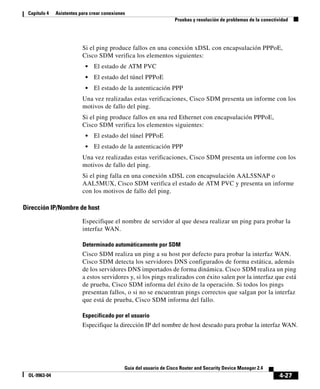 4-27
Guía del usuario de Cisco Router and Security Device Manager 2.4
OL-9963-04
Capítulo 4 Asistentes para crear conexiones
Pruebas y resolución de problemas de la conectividad
Si el ping produce fallos en una conexión xDSL con encapsulación PPPoE,
Cisco SDM verifica los elementos siguientes:
• El estado de ATM PVC
• El estado del túnel PPPoE
• El estado de la autenticación PPP
Una vez realizadas estas verificaciones, Cisco SDM presenta un informe con los
motivos de fallo del ping.
Si el ping produce fallos en una red Ethernet con encapsulación PPPoE,
Cisco SDM verifica los elementos siguientes:
• El estado del túnel PPPoE
• El estado de la autenticación PPP
Una vez realizadas estas verificaciones, Cisco SDM presenta un informe con los
motivos de fallo del ping.
Si el ping falla en una conexión xDSL con encapsulación AAL5SNAP o
AAL5MUX, Cisco SDM verifica el estado de ATM PVC y presenta un informe
con los motivos de fallo del ping.
Dirección IP/Nombre de host
Especifique el nombre de servidor al que desea realizar un ping para probar la
interfaz WAN.
Determinado automáticamente por SDM
Cisco SDM realiza un ping a su host por defecto para probar la interfaz WAN.
Cisco SDM detecta los servidores DNS configurados de forma estática, además
de los servidores DNS importados de forma dinámica. Cisco SDM realiza un ping
a estos servidores y, si los pings realizados con éxito salen por la interfaz que está
de prueba, Cisco SDM informa del éxito de la operación. Si todos los pings
presentan fallos, o si no se encuentran pings correctos que salgan por la interfaz
que está de prueba, Cisco SDM informa del fallo.
Especificado por el usuario
Especifique la dirección IP del nombre de host deseado para probar la interfaz WAN.
 