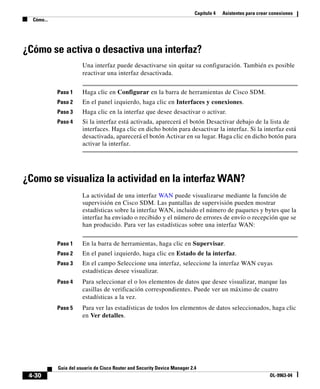 Capítulo 4 Asistentes para crear conexiones
Cómo...
4-30
Guía del usuario de Cisco Router and Security Device Manager 2.4
OL-9963-04
¿Cómo se activa o desactiva una interfaz?
Una interfaz puede desactivarse sin quitar su configuración. También es posible
reactivar una interfaz desactivada.
Paso 1 Haga clic en Configurar en la barra de herramientas de Cisco SDM.
Paso 2 En el panel izquierdo, haga clic en Interfaces y conexiones.
Paso 3 Haga clic en la interfaz que desee desactivar o activar.
Paso 4 Si la interfaz está activada, aparecerá el botón Desactivar debajo de la lista de
interfaces. Haga clic en dicho botón para desactivar la interfaz. Si la interfaz está
desactivada, aparecerá el botón Activar en su lugar. Haga clic en dicho botón para
activar la interfaz.
¿Como se visualiza la actividad en la interfaz WAN?
La actividad de una interfaz WAN puede visualizarse mediante la función de
supervisión en Cisco SDM. Las pantallas de supervisión pueden mostrar
estadísticas sobre la interfaz WAN, incluido el número de paquetes y bytes que la
interfaz ha enviado o recibido y el número de errores de envío o recepción que se
han producido. Para ver las estadísticas sobre una interfaz WAN:
Paso 1 En la barra de herramientas, haga clic en Supervisar.
Paso 2 En el panel izquierdo, haga clic en Estado de la interfaz.
Paso 3 En el campo Seleccione una interfaz, seleccione la interfaz WAN cuyas
estadísticas desee visualizar.
Paso 4 Para seleccionar el o los elementos de datos que desee visualizar, marque las
casillas de verificación correspondientes. Puede ver un máximo de cuatro
estadísticas a la vez.
Paso 5 Para ver las estadísticas de todos los elementos de datos seleccionados, haga clic
en Ver detalles.
 