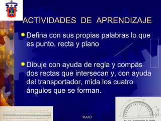 ACTIVIDADES  DE  APRENDIZAJE Defina con sus propias palabras lo que  es punto, recta y plano Dibuje con ayuda de regla y compás dos rectas que intersecan y, con ayuda del transportador, mida los cuatro ángulos que se forman. 