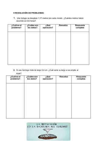 II RESOLUCIÓN DE PROBLEMAS:
1. Una tortuga se desplaza 1,17 metros por cada minuto. ¿Cuántos metros habrá
recorrido en 0,6 horas?
¿Cuál es el
problema?
¿Cuáles son
los datos?
¿Qué
operación?
Resuelvo Respuesta
completa
2. Si una hormiga mide de largo 0,4 cm. ¿Cuál sería su largo si se amplía al
triple?
¿Cuál es el
problema?
¿Cuáles son
los datos?
¿Qué
operación?
Resuelvo Respuesta
completa
