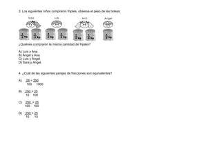 3. Los siguientes niños compraron frijoles, observa el peso de las bolsas:
¿Quiénes compraron la misma cantidad de frijoles?
A) Luis y Ana.
B) Ángel y Ana.
C) Luis y Ángel.
D) Sara y Ángel.
4. ¿Cuál de las siguientes parejas de fracciones son equivalentes?
A) 25 = 250
100 1000
B) 250 = 25
10 100
C) 250 = 25
100 100
D) 250 = 25
10 10
 
