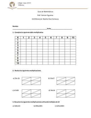 Colegio Juan XXIII
Villarrica
Guía de Matemáticas
Prof. Gerson Figueroa.
Ed Diferencial: Natalia Ruiz Carrasco.
Nombre
___________________________________________fecha__________________________
1.- Completala siguiente tabla multiplicativa
2.- Realiza las siguientesmultiplicaciones.
a) 35x 26 b) 53x57
c) 67x89 d) 94x34
3.-Resuelve lassiguientesmultiplicacionesutilizandomúltiplosde 10
a) 568x10= b) 896x200= c) 624x1000=
 