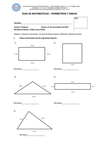 COLEGIO PARTICULAR SUBVENCIONADO – SANTA MARÍA GORETTÍ – AV. EL TRÉBOL #84 A
                       TELÉFONO – 811 44 37 – COMUNA DE PADRE HURTADO
                    DEPARTAMENTO DE COORDINACIÓN ACADÉMICA (UTP) – 2012


          GUÍA DE MATEMÁTICAS – PERÍMETROS Y ÁREAS
                                                                               Nota

 Nombre:__________________________________________________

 Curso: 5º básico              Fecha: 21 de noviembre de 2012
 Nombre Profesor: Pablo Leiva Pérez

Objetivo: Calcular el perímetro y el área de figuras planas utilizando material concreto.

I.     Indica el perímetro de las siguientes figuras.

 1)                                                 2)




Perímetro:_________________                         Perímetro:_________________



 3)                                                 4)




Perímetro:_________________                         Perímetro:_________________



5)




       Perímetro:_________________
 