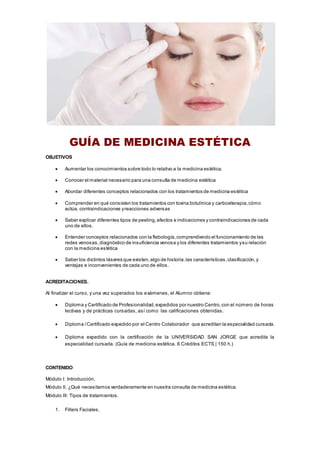 GUÍA DE MEDICINA ESTÉTICA
OBJETIVOS
 Aumentar los conocimientos sobre todo lo relativo a la medicina estética.
 Conocer el material necesario para una consulta de medicina estética
 Abordar diferentes conceptos relacionados con los tratamientos de medicina estética
 Comprender en qué consisten los tratamientos con toxina botulínica y carboxiterapia,cómo
actúa, contraindicaciones yreacciones adversas
 Saber explicar diferentes tipos de peeling,efectos e indicaciones y contraindicaciones de cada
uno de ellos.
 Entender conceptos relacionados con la flebología,comprendiendo el funcionamiento de las
redes venosas,diagnóstico de insuficiencia venosa y los diferentes tratamientos ysu relación
con la medicina estética
 Saber los distintos láseres que existen,algo de historia,las características,clasificación,y
ventajas e inconvenientes de cada uno de ellos.
ACREDITACIONES.
Al finalizar el curso, y una vez superados los exámenes, el Alumno obtiene:
 Diploma y Certificado de Profesionalidad,expedidos por nuestro Centro,con el número de horas
lectivas y de prácticas cursadas, así como las calificaciones obtenidas.
 Diploma /Certificado expedido por el Centro Colaborador que acreditan la especialidad cursada.
 Diploma expedido con la certificación de la UNIVERSIDAD SAN JORGE que acredita la
especialidad cursada. (Guía de medicina estética. 6 Créditos ECTS | 150 h.)
CONTENIDO
Módulo I: Introducción.
Módulo II. ¿Qué necesitamos verdaderamente en nuestra consulta de medicina estética.
Módulo III: Tipos de tratamientos.
1. Fillers Faciales.
 