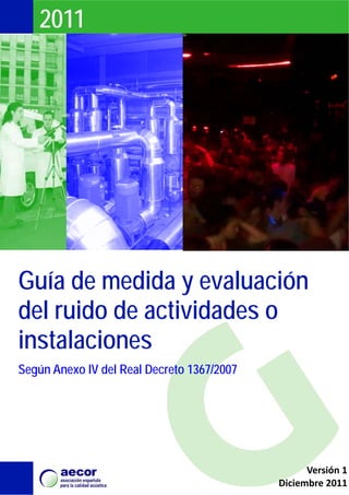 2011




Guía de medida y evaluación
del ruido de actividades o
instalaciones
Según Anexo IV del Real Decreto 1367/2007




                                                  Versión 1
                                            Diciembre 2011
 