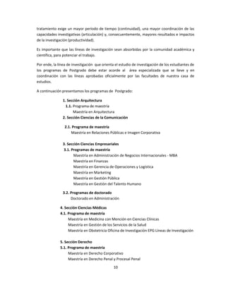 tratamiento exige un mayor período de tiempo (continuidad), una mayor coordinación de las
capacidades investigativas (articulación) y, consecuentemente, mayores resultados e impactos
de la investigación (productividad).
Es importante que las líneas de investigación sean absorbidas por la comunidad académica y
científica, para potenciar el trabajo.
Por ende, la línea de investigación que orienta el estudio de investigación de los estudiantes de
los programas de Postgrado debe estar acorde al área especializada que se lleve y en
coordinación con las líneas aprobadas oficialmente por las facultades de nuestra casa de
estudios.
A continuación presentamos los programas de Postgrado:
1. Sección Arquitectura
1.1. Programa de maestría
Maestría en Arquitectura
2. Sección Ciencias de la Comunicación
2.1. Programa de maestría
Maestría en Relaciones Públicas e Imagen Corporativa
3. Sección Ciencias Empresariales
3.1. Programas de maestría
Maestría en Administración de Negocios Internacionales - MBA
Maestría en Finanzas
Maestría en Gerencia de Operaciones y Logística
Maestría en Marketing
Maestría en Gestión Pública
Maestría en Gestión del Talento Humano
3.2. Programas de doctorado
Doctorado en Administración
4. Sección Ciencias Médicas
4.1. Programa de maestría
Maestría en Medicina con Mención en Ciencias Clínicas
Maestría en Gestión de los Servicios de la Salud
Maestría en Obstetricia Oficina de Investigación EPG Líneas de Investigación
5. Sección Derecho
5.1. Programa de maestría
Maestría en Derecho Corporativo
Maestría en Derecho Penal y Procesal Penal
10
 