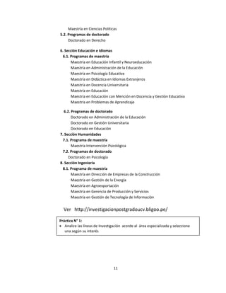 Maestría en Ciencias Políticas
5.2. Programas de doctorado
Doctorado en Derecho
6. Sección Educación e Idiomas
6.1. Programas de maestría
Maestría en Educación Infantil y Neuroeducación
Maestría en Administración de la Educación
Maestría en Psicología Educativa
Maestría en Didáctica en Idiomas Extranjeros
Maestría en Docencia Universitaria
Maestría en Educación
Maestría en Educación con Mención en Docencia y Gestión Educativa
Maestría en Problemas de Aprendizaje
6.2. Programas de doctorado
Doctorado en Administración de la Educación
Doctorado en Gestión Universitaria
Doctorado en Educación
7. Sección Humanidades
7.1. Programa de maestría
Maestría Intervención Psicológica
7.2. Programas de doctorado
Doctorado en Psicología
8. Sección Ingeniería
8.1. Programa de maestría
Maestría en Dirección de Empresas de la Construcción
Maestría en Gestión de la Energía
Maestría en Agroexportación
Maestría en Gerencia de Producción y Servicios
Maestría en Gestión de Tecnología de Información
Ver http://investigacionpostgradoucv.bligoo.pe/
11
Práctica N° 1:
• Analice las líneas de Investigación acorde al área especializada y seleccione
una según su interés
 
