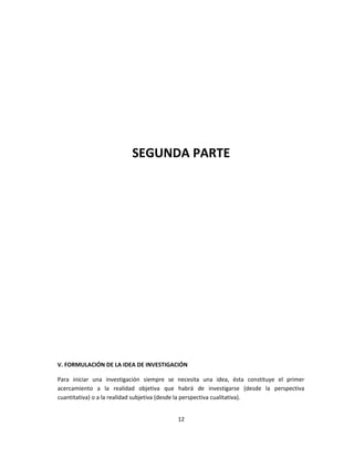 SEGUNDA PARTE
V. FORMULACIÓN DE LA IDEA DE INVESTIGACIÓN
Para iniciar una investigación siempre se necesita una idea, ésta constituye el primer
acercamiento a la realidad objetiva que habrá de investigarse (desde la perspectiva
cuantitativa) o a la realidad subjetiva (desde la perspectiva cualitativa).
12
 