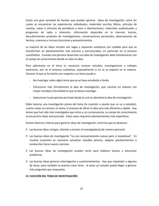 Existe una gran variedad de fuentes que pueden generar ideas de investigación, entre las
cuales se encuentran las experiencias individuales, materiales escritos (libros, artículos de
revistas, notas o artículos de periódicos y tesis o disertaciones), materiales audiovisuales y
programas de radio o televisión, información disponible en la internet, teorías,
descubrimientos producto de investigaciones, conversaciones personales, observaciones de
hechos, creencias e incluso intuiciones y presentimientos.
La mayoría de las ideas iniciales son vagas y requieren analizarse con cuidado para que se
transformen en planteamientos más precisos y estructurados, en particular en el proceso
cuantitativo. Cuando una persona desarrolla una idea de investigación debe familiarizarse con
el campo de conocimiento donde se ubica la idea.
Para adentrarse en el tema es necesario conocer estudios, investigaciones y trabajos
anteriores, aún en el proceso cualitativo, especialmente si no se es experto en la materia.
Conocer lo que se ha hecho con respecto a un tema ayuda a:
- No investigar sobre algún tema que ya se haya estudiado a fondo.
- Estructurar más formalmente la idea de investigación, que consiste en esbozar con
mayor claridad y formalidad lo que se desea investigar.
- Seleccionar la perspectiva principal desde la cual se abordará la idea de investigación.
Debe hacerse una investigación previa del tema (la cuestión o asunto que se va a estudiar),
cuanto mejor se conozca un tema, el proceso de afinar la idea será más eficiente y rápido. Hay
temas que han sido más investigados que otros y, en consecuencia, su campo de conocimiento
se encuentra mejor estructurado. Estos casos requieren planteamientos más específicos.
Existen diversos criterios para generar ideas de investigación, entre los que se destacan:
 Las buenas ideas intrigan, alientan y excitan al investigador(a) de manera personal.
 Las buenas ideas de investigación “no son necesariamente nuevas pero sí novedosas”. En
muchas ocasiones es necesario actualizar estudios previos, adaptar planteamientos o
conducirlos hacia nuevos caminos.
 Las buenas ideas de investigación pueden servir para elaborar teorías y solucionar
problemas.
 Las buenas ideas generan interrogantes y cuestionamientos. Hay que responder a algunos
de éstos, pero también es preciso crear otros. A veces un estudio puede llegar a generar
más preguntas que respuestas.
VI. ELECCIÓN DEL TEMA DE INVESTIGACIÓN
13
 